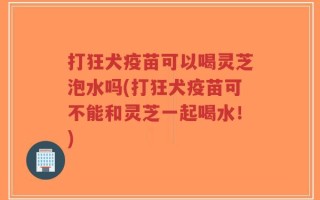 打狂犬疫苗可以喝灵芝泡水吗(打狂犬疫苗可不能和灵芝一起喝水！)