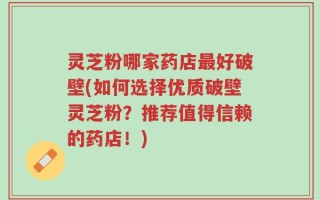 灵芝粉哪家药店最好破壁(如何选择优质破壁灵芝粉？推荐值得信赖的药店！)