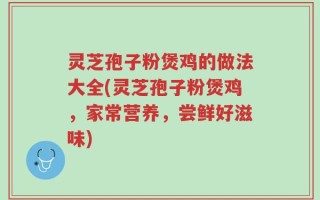 灵芝孢子粉煲鸡的做法大全(灵芝孢子粉煲鸡，家常营养，尝鲜好滋味)