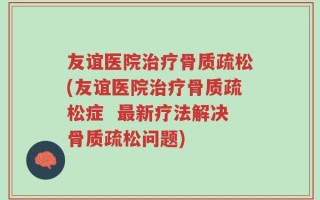 友谊医院治疗骨质疏松(友谊医院治疗骨质疏松症  最新疗法解决骨质疏松问题)
