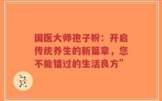 国医大师孢子粉：开启传统养生的新篇章，您不能错过的生活良方”