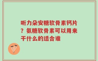听力朵安糖软骨素钙片？氨糖软骨素可以用来干什么的适合谁