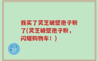 我买了灵芝破壁孢子粉了(灵芝破壁孢子粉，闪耀购物车！)