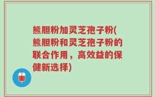 熊胆粉加灵芝孢子粉(熊胆粉和灵芝孢子粉的联合作用，高效益的保健新选择)