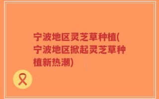 宁波地区灵芝草种植(宁波地区掀起灵芝草种植新热潮)