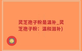 灵芝孢子粉是温补_灵芝孢子粉：温和滋补)