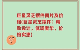 巨星灵芝摆件图片及价格(巨星灵芝摆件：精致设计，低调奢华，价格实惠)