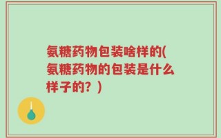氨糖药物包装啥样的(氨糖药物的包装是什么样子的？)