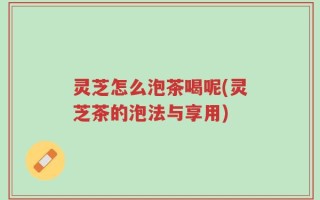 灵芝怎么泡茶喝呢(灵芝茶的泡法与享用)