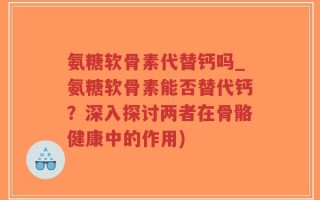 氨糖软骨素代替钙吗_氨糖软骨素能否替代钙？深入探讨两者在骨骼健康中的作用)