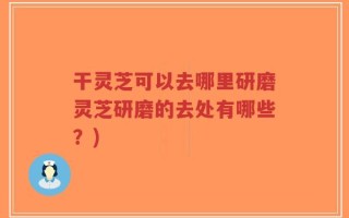 干灵芝可以去哪里研磨灵芝研磨的去处有哪些？)