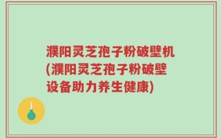 濮阳灵芝孢子粉破壁机(濮阳灵芝孢子粉破壁设备助力养生健康)