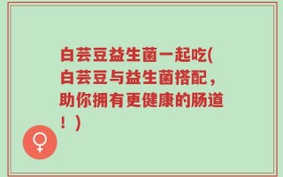 白芸豆益生菌一起吃(白芸豆与益生菌搭配，助你拥有更健康的肠道！)
