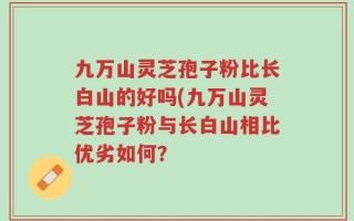 九万山灵芝孢子粉比长白山的好吗(九万山灵芝孢子粉与长白山相比优劣如何？