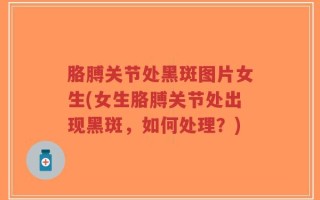 胳膊关节处黑斑图片女生(女生胳膊关节处出现黑斑，如何处理？)