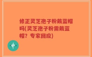 修正灵芝孢子粉戴蓝帽吗(灵芝孢子粉需戴蓝帽？专家回应)