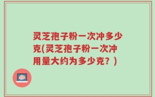 灵芝孢子粉一次冲多少克(灵芝孢子粉一次冲用量大约为多少克？)