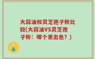 大蒜油和灵芝孢子粉比较(大蒜油VS灵芝孢子粉：哪个更出色？)