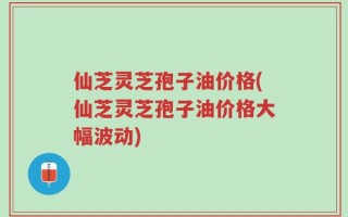 仙芝灵芝孢子油价格(仙芝灵芝孢子油价格大幅波动)
