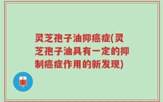 灵芝孢子油抑癌症(灵芝孢子油具有一定的抑制癌症作用的新发现)