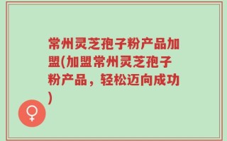 常州灵芝孢子粉产品加盟(加盟常州灵芝孢子粉产品，轻松迈向成功)
