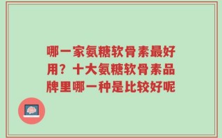 哪一家氨糖软骨素最好用？十大氨糖软骨素品牌里哪一种是比较好呢