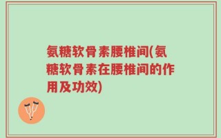氨糖软骨素腰椎间(氨糖软骨素在腰椎间的作用及功效)