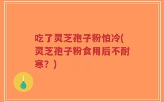 吃了灵芝孢子粉怕冷(灵芝孢子粉食用后不耐寒？)