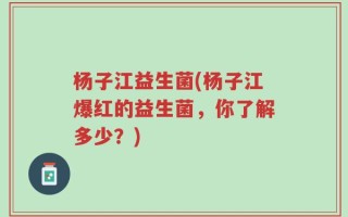 杨子江益生菌(杨子江爆红的益生菌，你了解多少？)