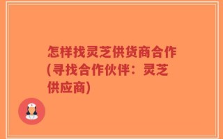 怎样找灵芝供货商合作(寻找合作伙伴：灵芝供应商)