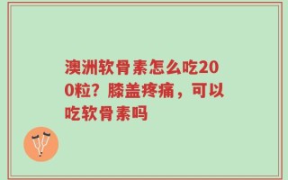 澳洲软骨素怎么吃200粒？膝盖疼痛，可以吃软骨素吗
