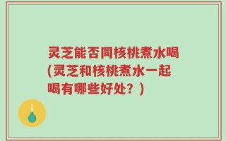 灵芝能否同核桃煮水喝(灵芝和核桃煮水一起喝有哪些好处？)