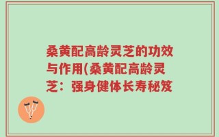 桑黄配高龄灵芝的功效与作用(桑黄配高龄灵芝：强身健体长寿秘笈