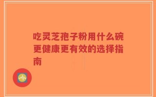 吃灵芝孢子粉用什么碗更健康更有效的选择指南