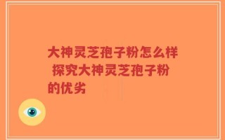 大神灵芝孢子粉怎么样 探究大神灵芝孢子粉的优劣