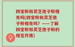 四宝粉和灵芝孢子粉相克吗(四宝粉和灵芝孢子粉相克吗？——了解四宝粉和灵芝孢子粉的相互作用)