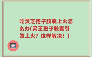 吃灵芝孢子胶囊上火怎么办(灵芝孢子胶囊引发上火？这样解决！)