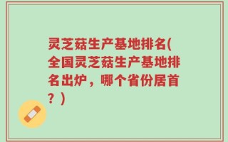 灵芝菇生产基地排名(全国灵芝菇生产基地排名出炉，哪个省份居首？)