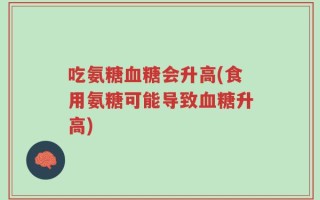 吃氨糖血糖会升高(食用氨糖可能导致血糖升高)