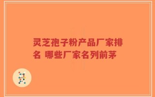 灵芝孢子粉产品厂家排名 哪些厂家名列前茅