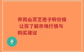 井岗山灵芝孢子粉价格 让你了解市场行情与购买建议