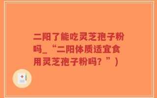 二阳了能吃灵芝孢子粉吗_“二阳体质适宜食用灵芝孢子粉吗？”)