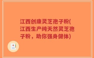 江西创康灵芝孢子粉(江西生产纯天然灵芝孢子粉，助你强身健体)
