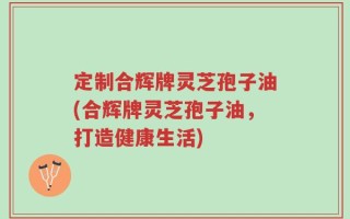 定制合辉牌灵芝孢子油(合辉牌灵芝孢子油，打造健康生活)