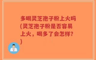 多喝灵芝孢子粉上火吗(灵芝孢子粉是否容易上火，喝多了会怎样？)