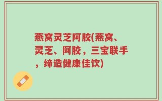 燕窝灵芝阿胶(燕窝、灵芝、阿胶，三宝联手，缔造健康佳饮)