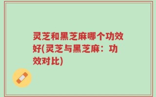 灵芝和黑芝麻哪个功效好(灵芝与黑芝麻：功效对比)