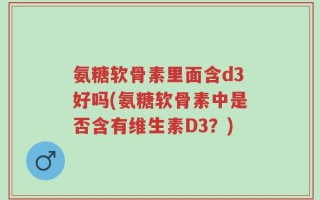 氨糖软骨素里面含d3好吗(氨糖软骨素中是否含有维生素D3？)