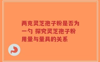 两克灵芝孢子粉是否为一勺 探究灵芝孢子粉用量与量具的关系