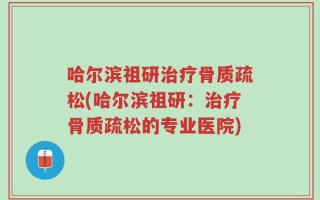 哈尔滨祖研治疗骨质疏松(哈尔滨祖研：治疗骨质疏松的专业医院)